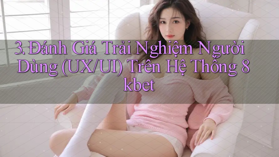 3. Đánh Giá Trải Nghiệm Người Dùng (UX/UI) Trên Hệ Thống 8kbet