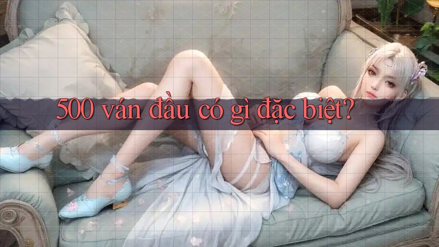 500 ván đầu có gì đặc biệt? 500 ván đầu có gì đặc biệt?