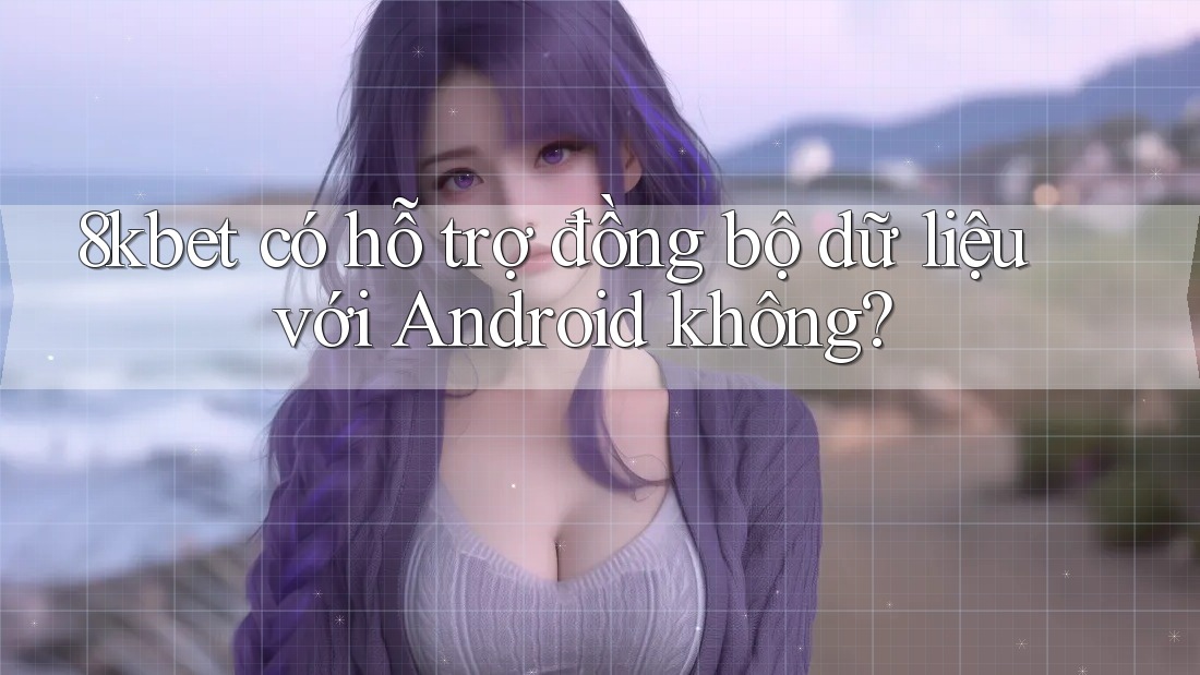 8kbet có hỗ trợ đồng bộ dữ liệu với Android không?