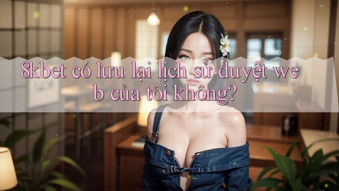 8kbet có lưu lại lịch sử duyệt web của tôi không? 8kbet có lưu lại lịch sử duyệt web của tôi không?