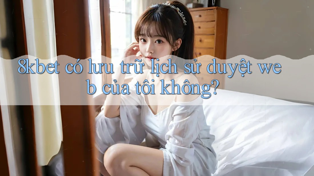 8kbet có lưu trữ lịch sử duyệt web của tôi không? 8kbet có lưu trữ lịch sử duyệt web của tôi không?