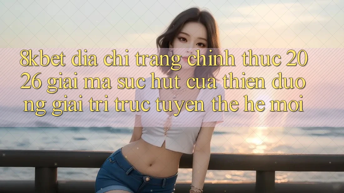 8kbet - Địa chỉ trang Chính Thức 2026 - Giải Mã Sức Hút Của Thiên Đường Giải Trí Trực Tuyến Thế Hệ Mới 8kbet - Địa chỉ trang Chính Thức 2026 - Giải Mã Sức Hút Của Thiên Đường Giải Trí Trực Tuyến Thế Hệ Mới