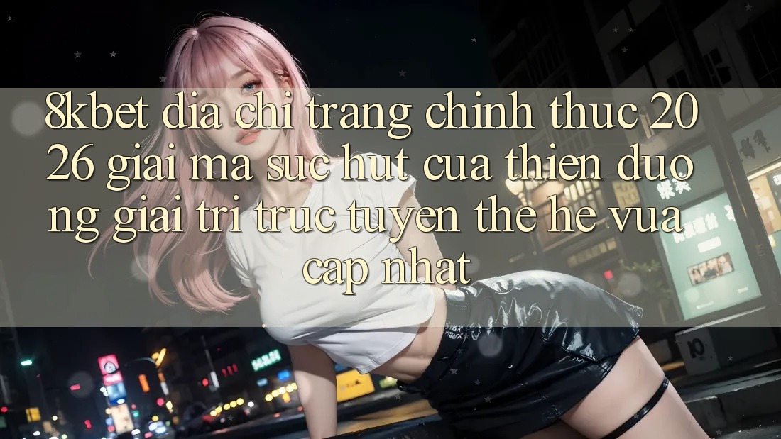 8kbet - Địa chỉ trang Chính Thức 2026 - Giải Mã Sức Hút Của Thiên Đường Giải Trí Trực Tuyến Thế Hệ Vừa cập nhật 8kbet - Địa chỉ trang Chính Thức 2026 - Giải Mã Sức Hút Của Thiên Đường Giải Trí Trực Tuyến Thế Hệ Vừa cập nhật