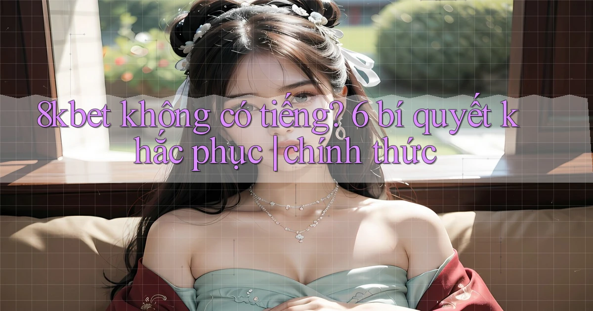 8kbet không có tiếng 6 bí quyết khắc phục chính thức
