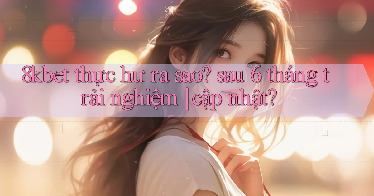 8kbet thực hư ra sao sau 6 tháng trải nghiệm cập nhật