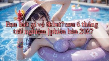 Bạn biết gì về 8kbet sau 6 tháng trải nghiệm phiên bản 2027