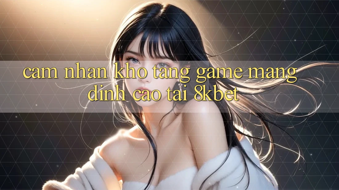 Cảm nhận Kho Tàng Game mạng Đỉnh cao Tại 8kbet