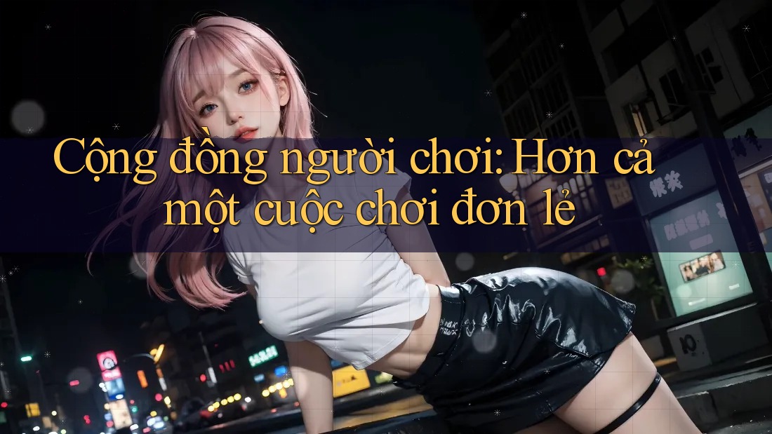 Cộng đồng người chơi: Hơn cả một cuộc chơi đơn lẻ