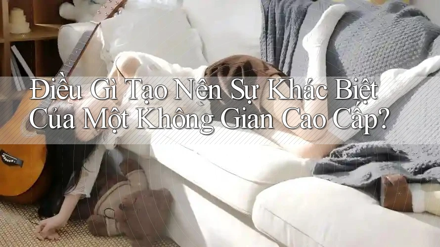 Điều Gì Tạo Nên Sự Khác Biệt Của Một Không Gian Cao Cấp? Điều Gì Tạo Nên Sự Khác Biệt Của Một Không Gian Cao Cấp?