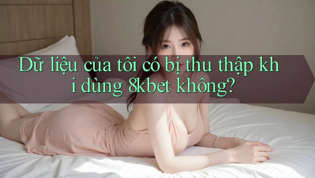 Dữ liệu của tôi có bị thu thập khi dùng 8kbet không? Dữ liệu của tôi có bị thu thập khi dùng 8kbet không?