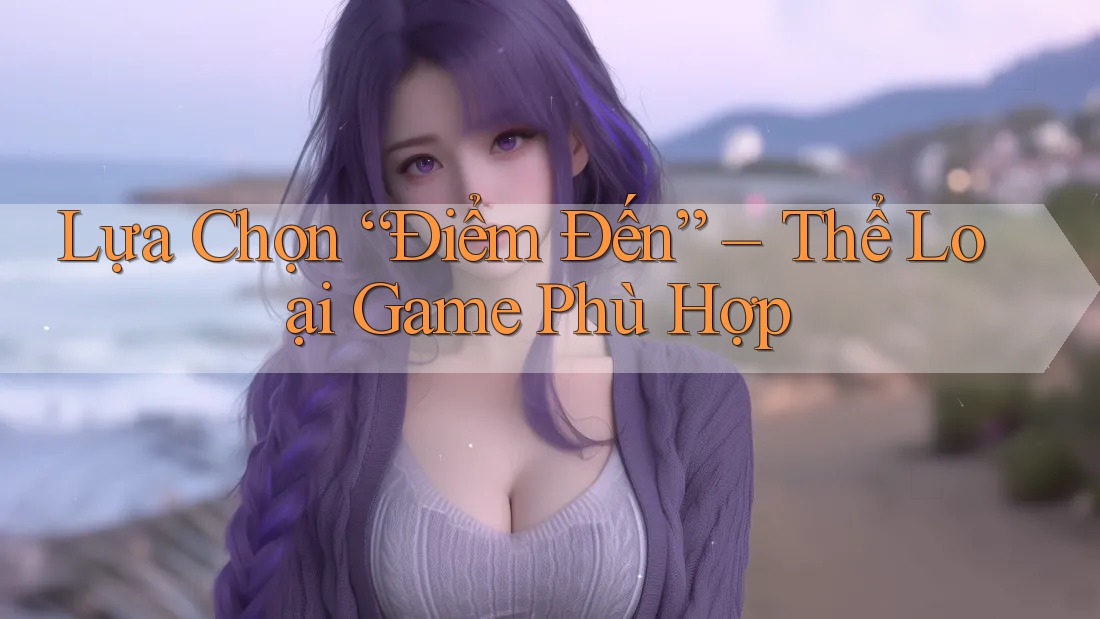 Lựa Chọn “Điểm Đến” – Thể Loại Game Phù Hợp Lựa Chọn “Điểm Đến” – Thể Loại Game Phù Hợp
