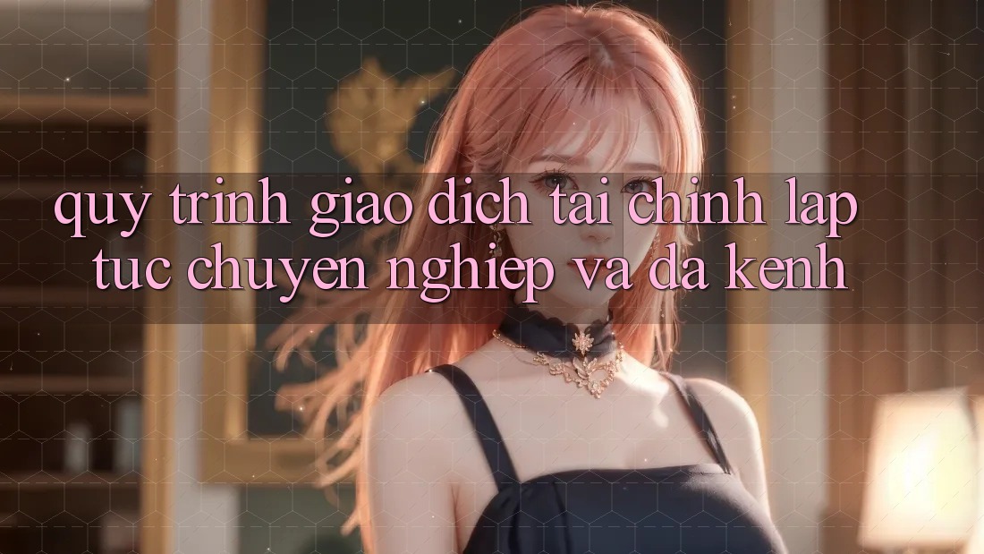 Quy Trình Giao Dịch Tài Chính: Lập tức, Chuyên nghiệp Và Đa Kênh Quy Trình Giao Dịch Tài Chính: Lập tức, Chuyên nghiệp Và Đa Kênh