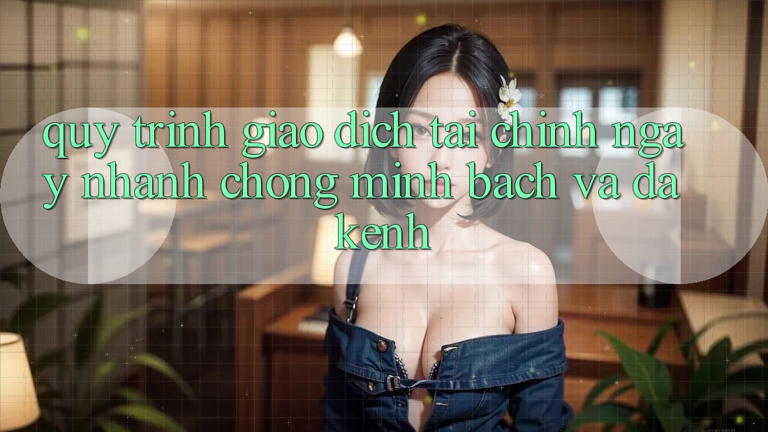 Quy Trình Giao Dịch Tài Chính: Ngay nhanh chóng, Minh Bạch Và Đa Kênh Quy Trình Giao Dịch Tài Chính: Ngay nhanh chóng, Minh Bạch Và Đa Kênh