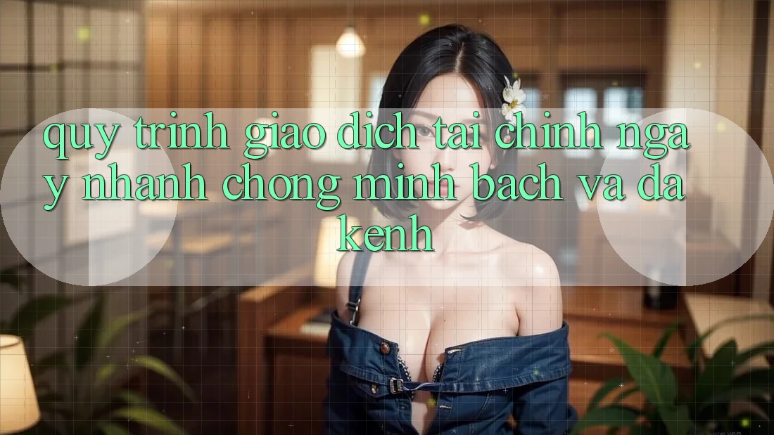 Quy Trình Giao Dịch Tài Chính: Ngay nhanh chóng, Minh Bạch Và Đa Kênh Quy Trình Giao Dịch Tài Chính: Ngay nhanh chóng, Minh Bạch Và Đa Kênh