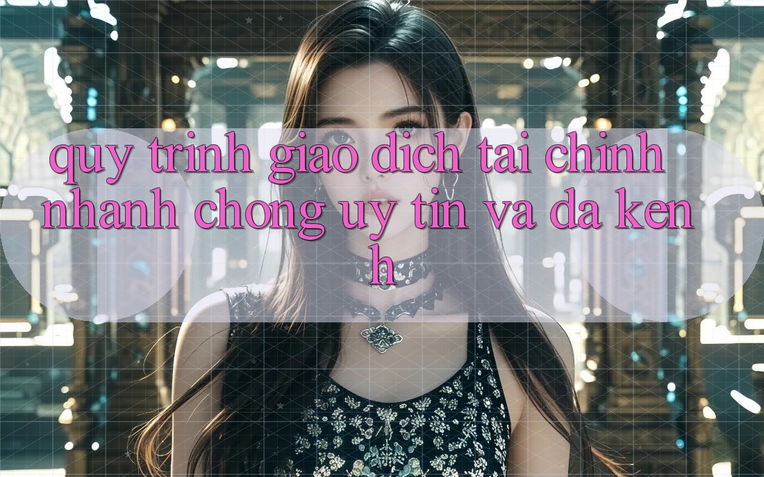 Quy Trình Giao Dịch Tài Chính: Nhanh Chóng, Uy tín Và Đa Kênh