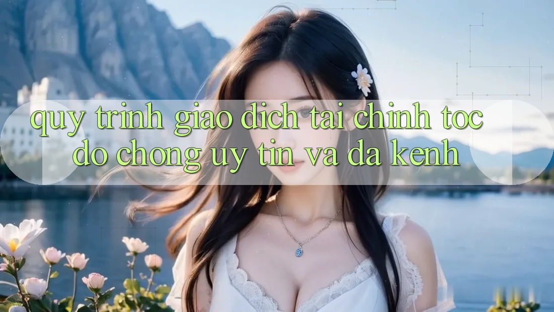 Quy Trình Giao Dịch Tài Chính: Tốc độ Chóng, Uy tín Và Đa Kênh
