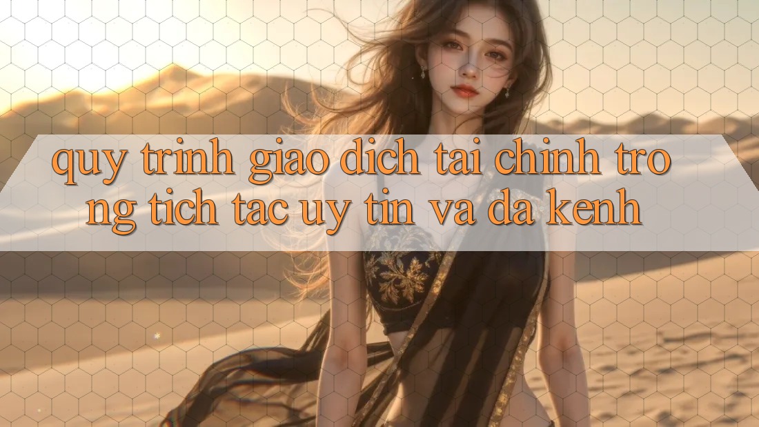 Quy Trình Giao Dịch Tài Chính: Trong tích tắc, Uy tín Và Đa Kênh