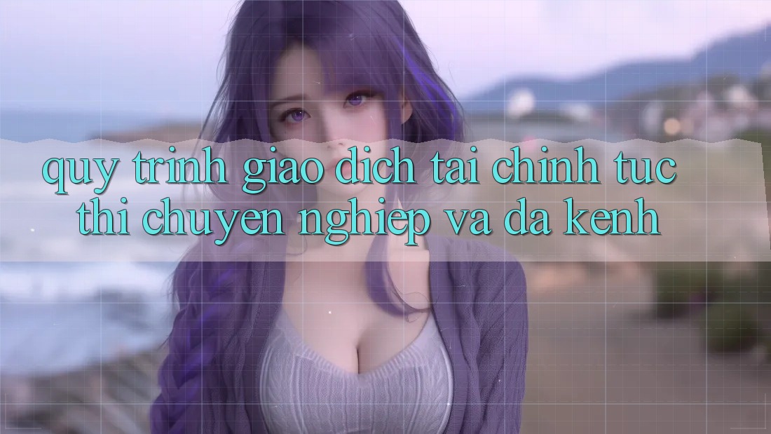 Quy Trình Giao Dịch Tài Chính: Tức thì, Chuyên nghiệp Và Đa Kênh
