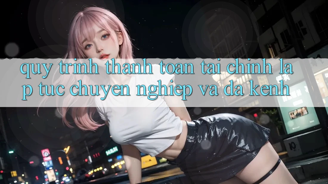 Quy Trình Thanh toán Tài Chính: Lập tức, Chuyên nghiệp Và Đa Kênh