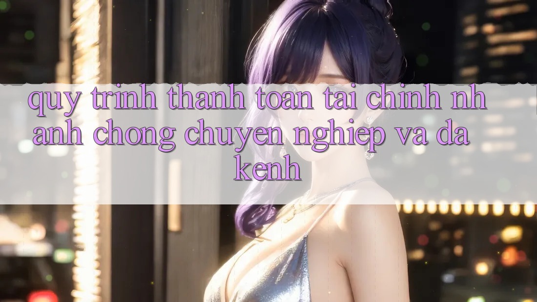 Quy Trình Thanh toán Tài Chính: Nhanh chóng, Chuyên nghiệp Và Đa Kênh