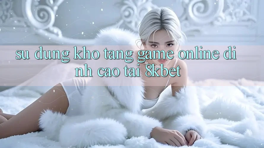 Sử dụng Kho Tàng Game online Đỉnh Cao Tại 8kbet Sử dụng Kho Tàng Game online Đỉnh Cao Tại 8kbet