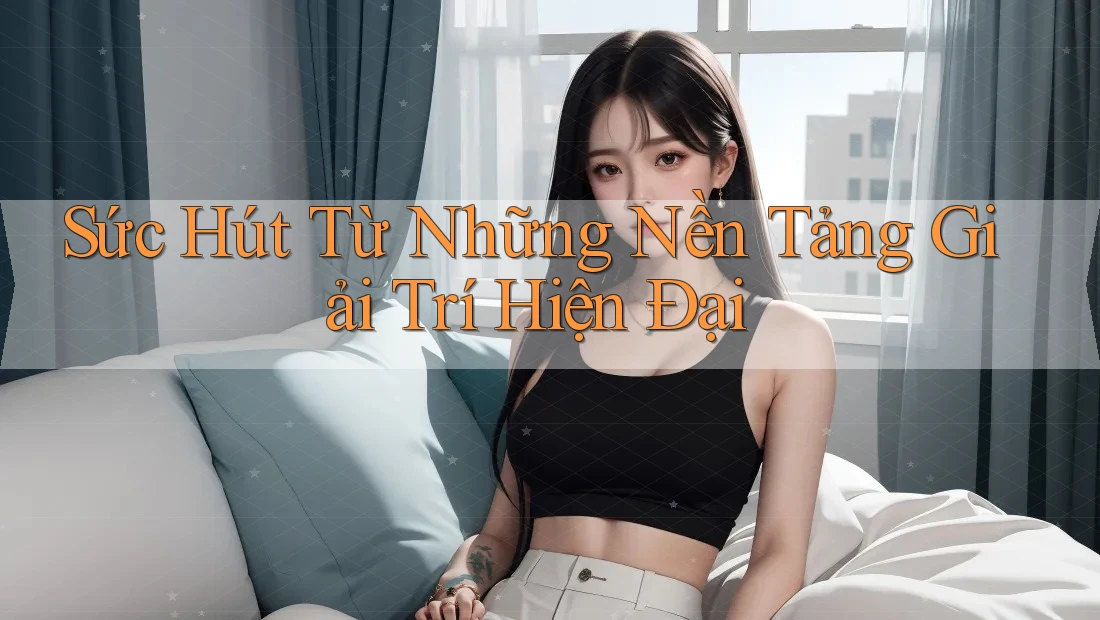 Sức Hút Từ Những Nền Tảng Giải Trí Hiện Đại Sức Hút Từ Những Nền Tảng Giải Trí Hiện Đại