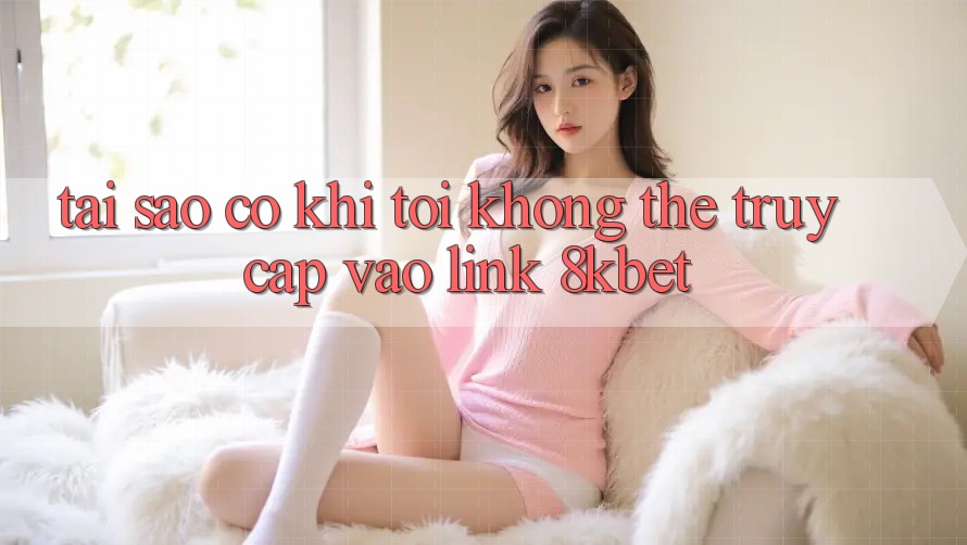 Tại sao có khi tôi không thể truy cập vào link 8kbet?