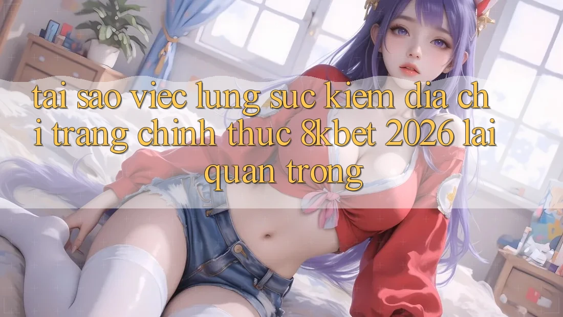 Tại Sao Việc Lùng sục Kiếm “Địa chỉ trang Chính Thức 8kbet 2026” Lại Quan Trọng? Tại Sao Việc Lùng sục Kiếm “Địa chỉ trang Chính Thức 8kbet 2026” Lại Quan Trọng?