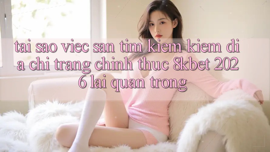 Tại Sao Việc Săn tìm kiếm Kiếm “Địa chỉ trang Chính Thức 8kbet 2026” Lại Quan Trọng? Tại Sao Việc Săn tìm kiếm Kiếm “Địa chỉ trang Chính Thức 8kbet 2026” Lại Quan Trọng?
