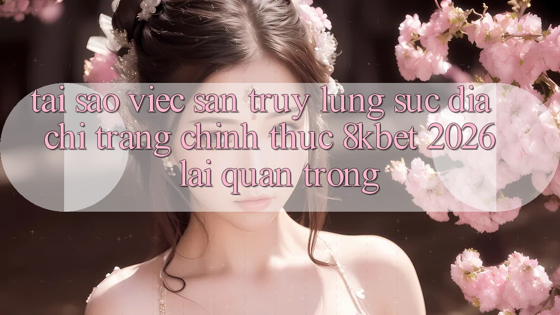 Tại Sao Việc Săn truy lùng sục “Địa chỉ trang Chính Thức 8kbet 2026” Lại Quan Trọng?