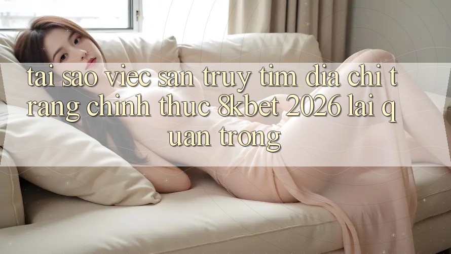 Tại Sao Việc Săn truy tìm “Địa chỉ trang Chính Thức 8kbet 2026” Lại Quan Trọng? Tại Sao Việc Săn truy tìm “Địa chỉ trang Chính Thức 8kbet 2026” Lại Quan Trọng?