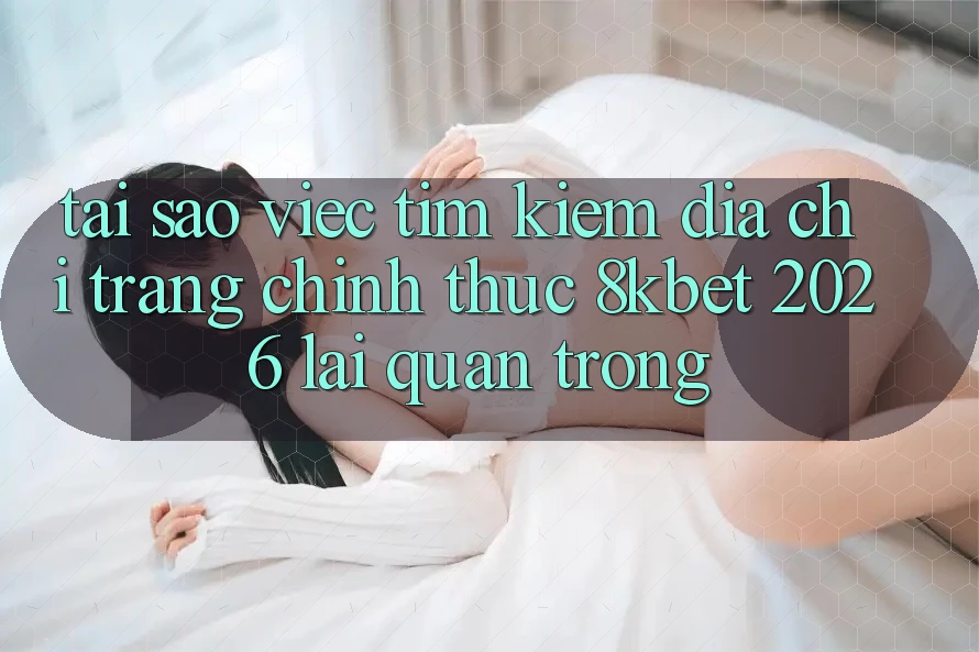 Tại Sao Việc Tìm Kiếm “Địa chỉ trang Chính Thức 8kbet 2026” Lại Quan Trọng?