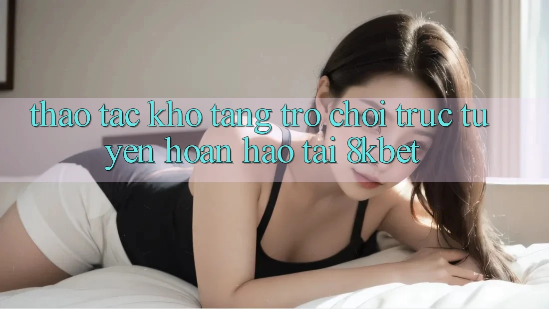 Thao tác Kho Tàng Trò Chơi Trực Tuyến Hoàn hảo Tại 8kbet Thao tác Kho Tàng Trò Chơi Trực Tuyến Hoàn hảo Tại 8kbet
