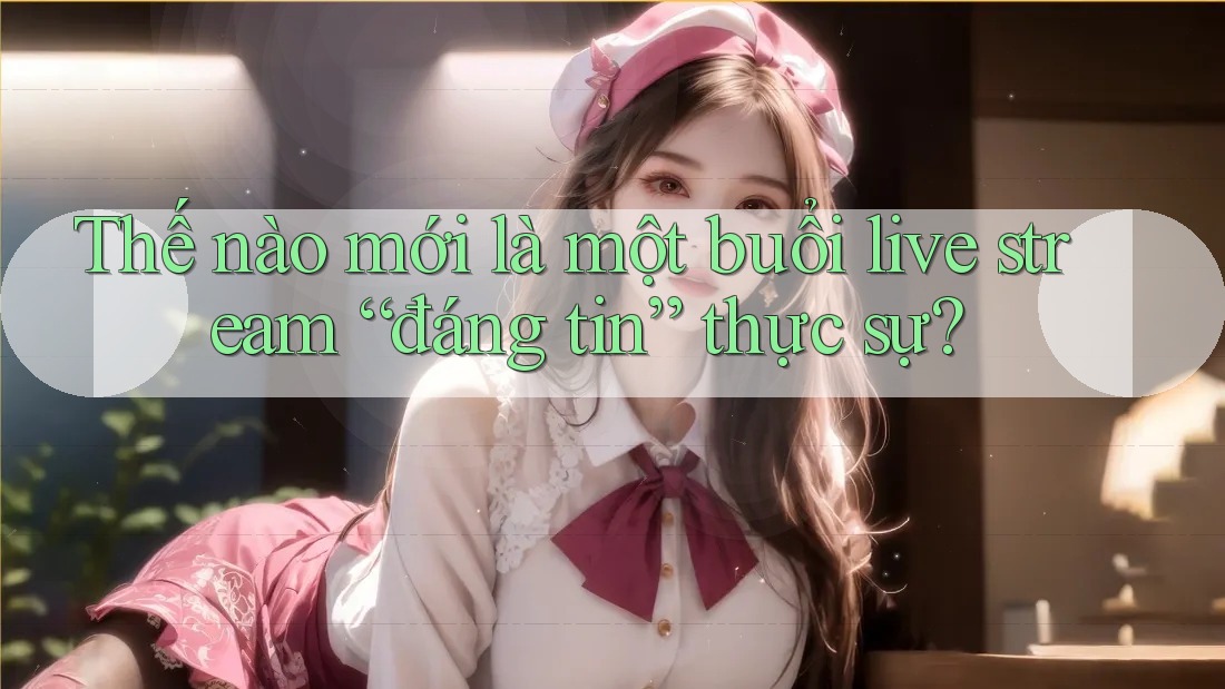 Thế nào mới là một buổi live stream “đáng tin” thực sự? Thế nào mới là một buổi live stream “đáng tin” thực sự?