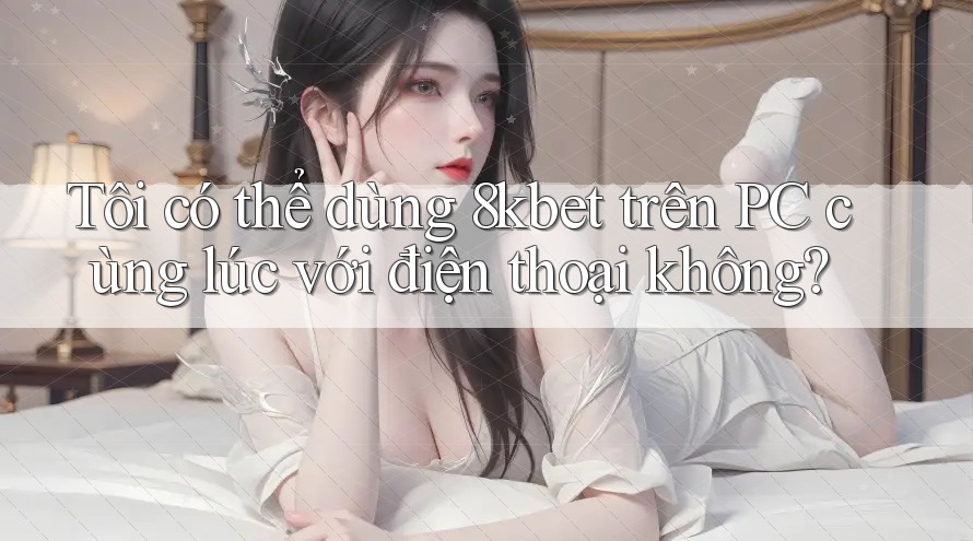 Tôi có thể dùng 8kbet trên PC cùng lúc với điện thoại không? Tôi có thể dùng 8kbet trên PC cùng lúc với điện thoại không?