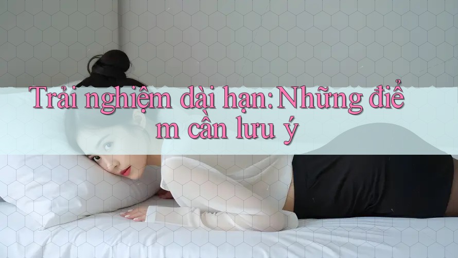 Trải nghiệm dài hạn: Những điểm cần lưu ý Trải nghiệm dài hạn: Những điểm cần lưu ý