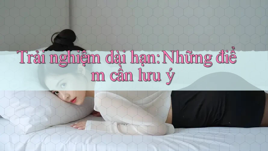 Trải nghiệm dài hạn: Những điểm cần lưu ý