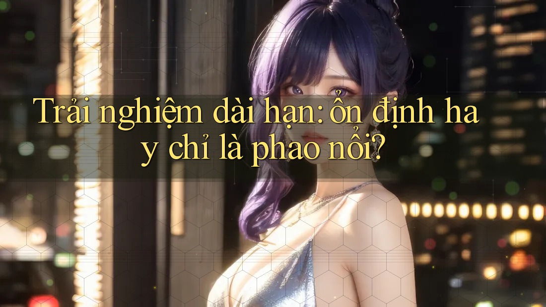 Trải nghiệm dài hạn: ổn định hay chỉ là phao nổi?