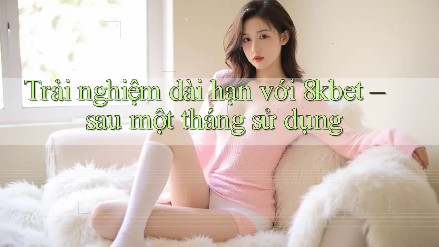 Trải nghiệm dài hạn với 8kbet – sau một tháng sử dụng
