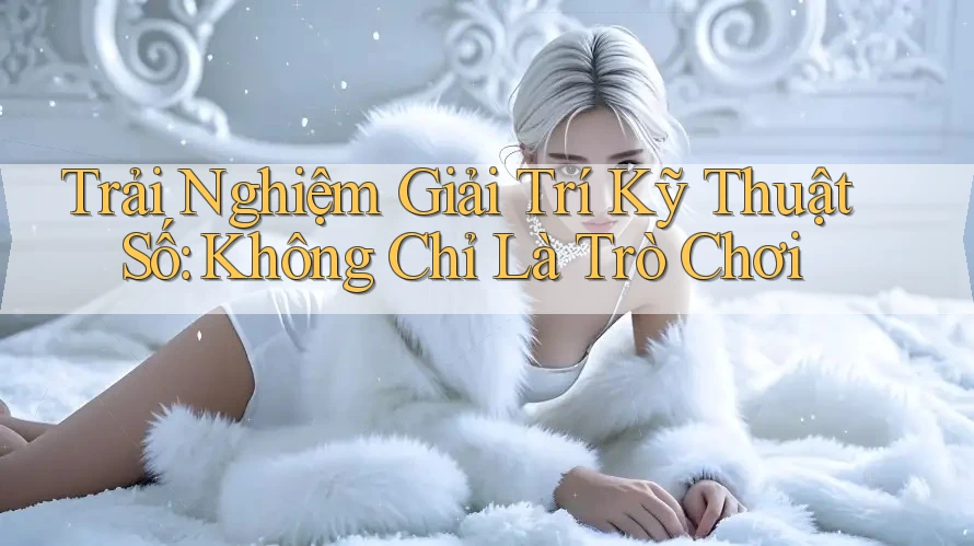 Trải Nghiệm Giải Trí Kỹ Thuật Số: Không Chỉ Là Trò Chơi