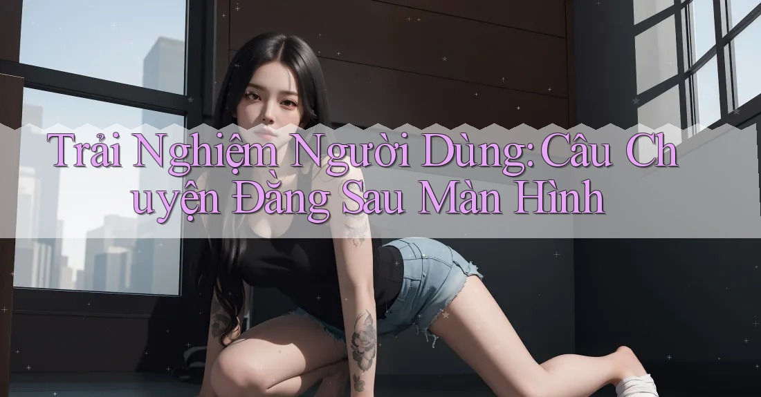 Trải Nghiệm Người Dùng: Câu Chuyện Đằng Sau Màn Hình Trải Nghiệm Người Dùng: Câu Chuyện Đằng Sau Màn Hình