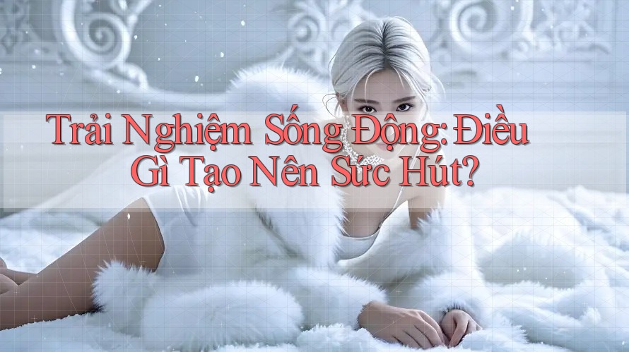 Trải Nghiệm Sống Động: Điều Gì Tạo Nên Sức Hút? Trải Nghiệm Sống Động: Điều Gì Tạo Nên Sức Hút?