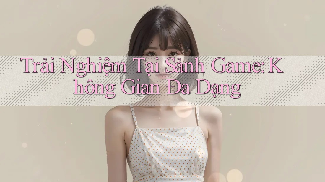 Trải Nghiệm Tại Sảnh Game: Không Gian Đa Dạng Trải Nghiệm Tại Sảnh Game: Không Gian Đa Dạng