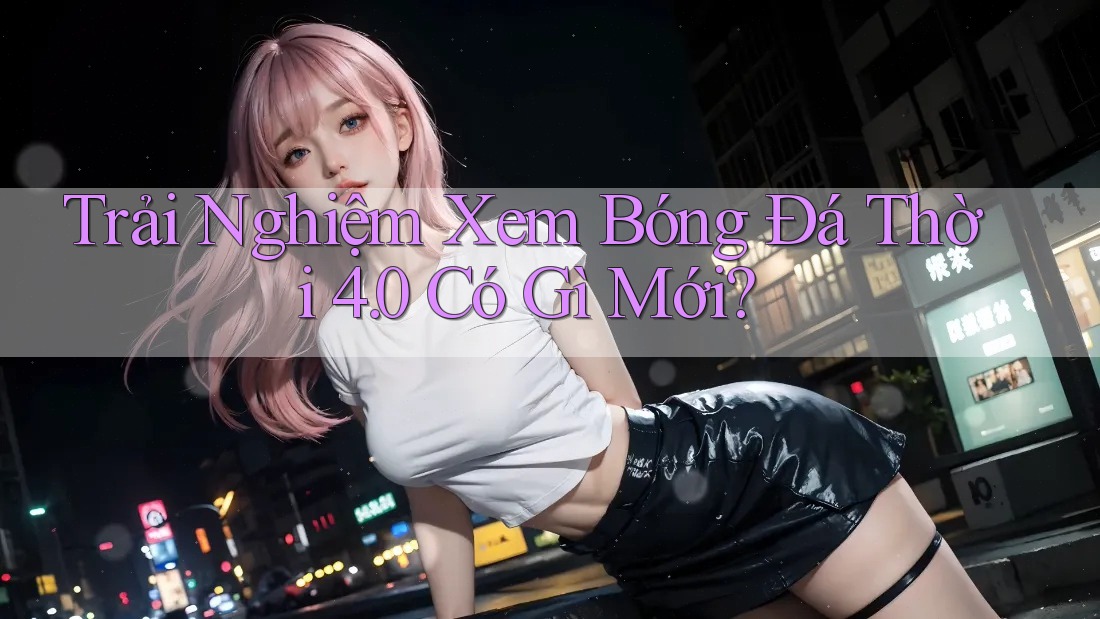 Trải Nghiệm Xem Bóng Đá Thời 4. 0 Có Gì Mới? Trải Nghiệm Xem Bóng Đá Thời 4. 0 Có Gì Mới?