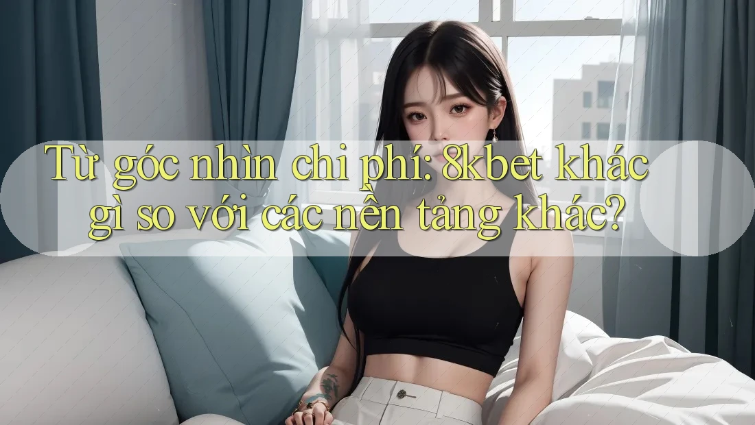 Từ góc nhìn chi phí: 8kbet khác gì so với các nền tảng khác?