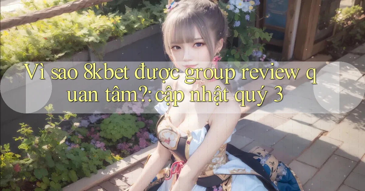 Vì sao 8kbet được group review quan tâm cập nhật quý 3