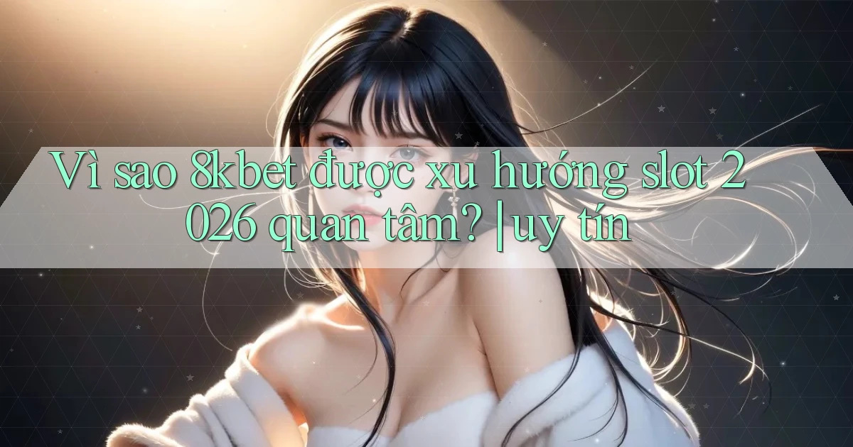 Vì sao 8kbet được xu hướng slot 2026 quan tâm uy tín