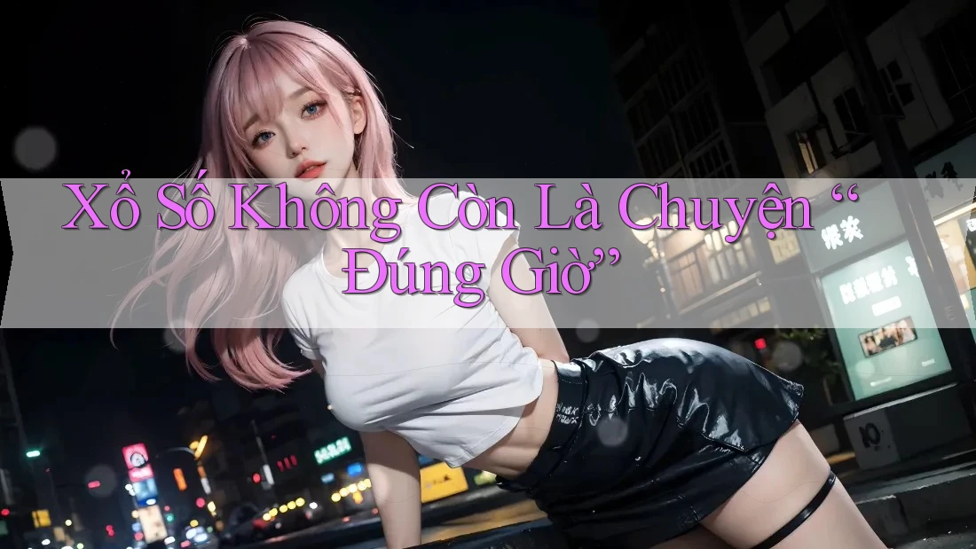 Xổ Số Không Còn Là Chuyện “Đúng Giờ”